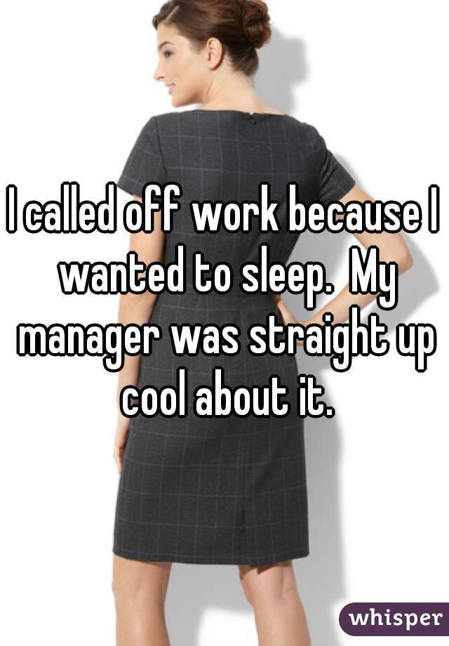 I called off work because I wanted to sleep.  My manager was straight up cool about it.