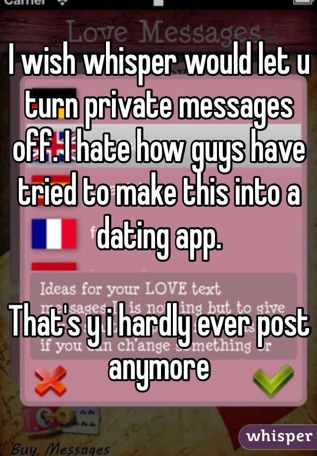 I wish whisper would let u turn private messages off. I hate how guys have tried to make this into a dating app.

That's y i hardly ever post anymore 