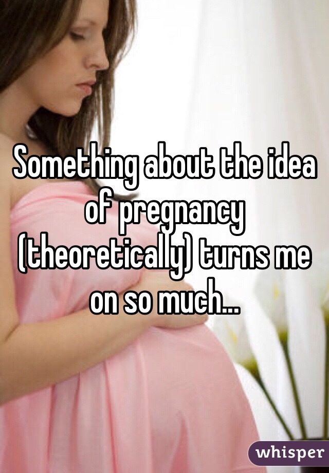 Something about the idea of pregnancy (theoretically) turns me on so much...