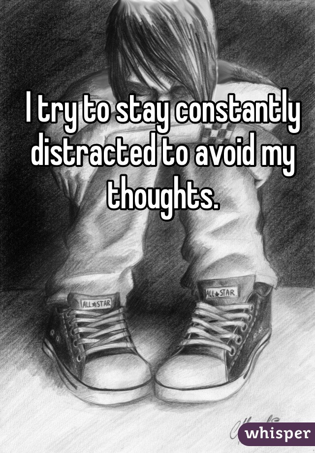 I try to stay constantly distracted to avoid my thoughts. 