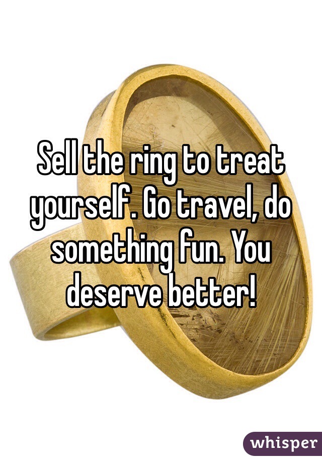 Sell the ring to treat yourself. Go travel, do something fun. You deserve better! 
