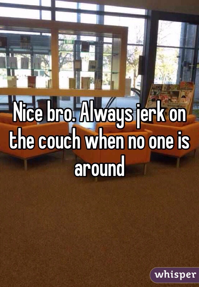 Nice bro. Always jerk on the couch when no one is around