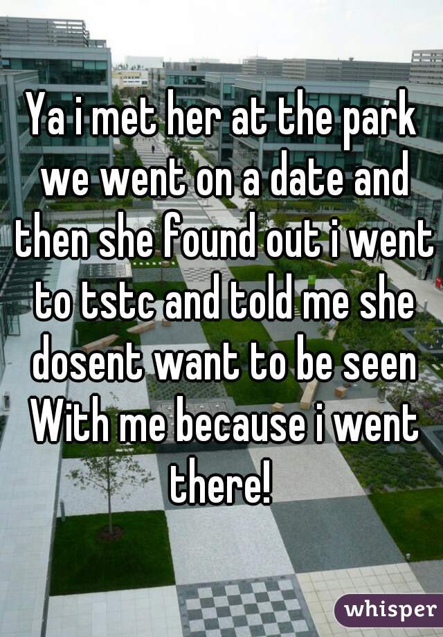 Ya i met her at the park we went on a date and then she found out i went to tstc and told me she dosent want to be seen With me because i went there! 