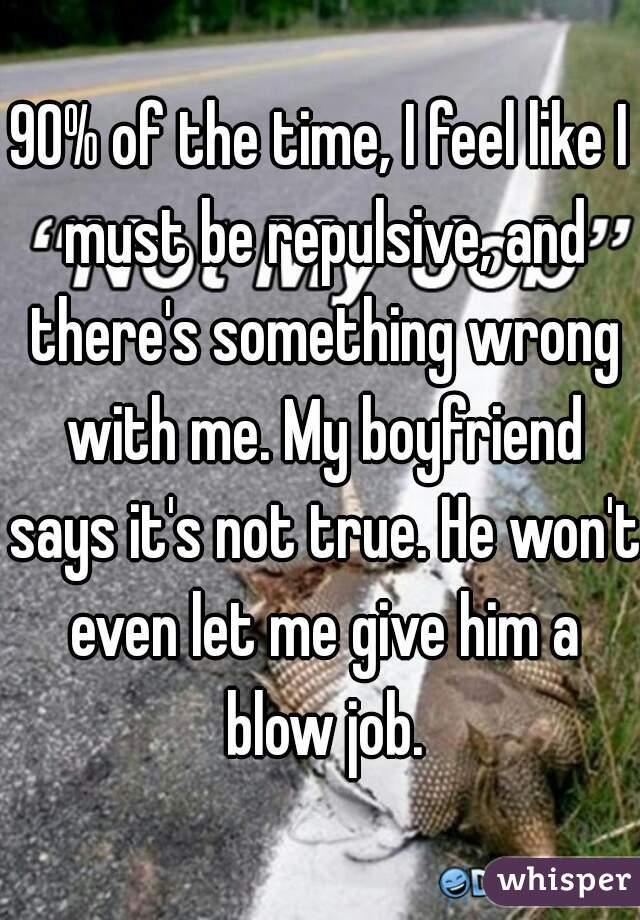 90% of the time, I feel like I must be repulsive, and there's something wrong with me. My boyfriend says it's not true. He won't even let me give him a blow job.