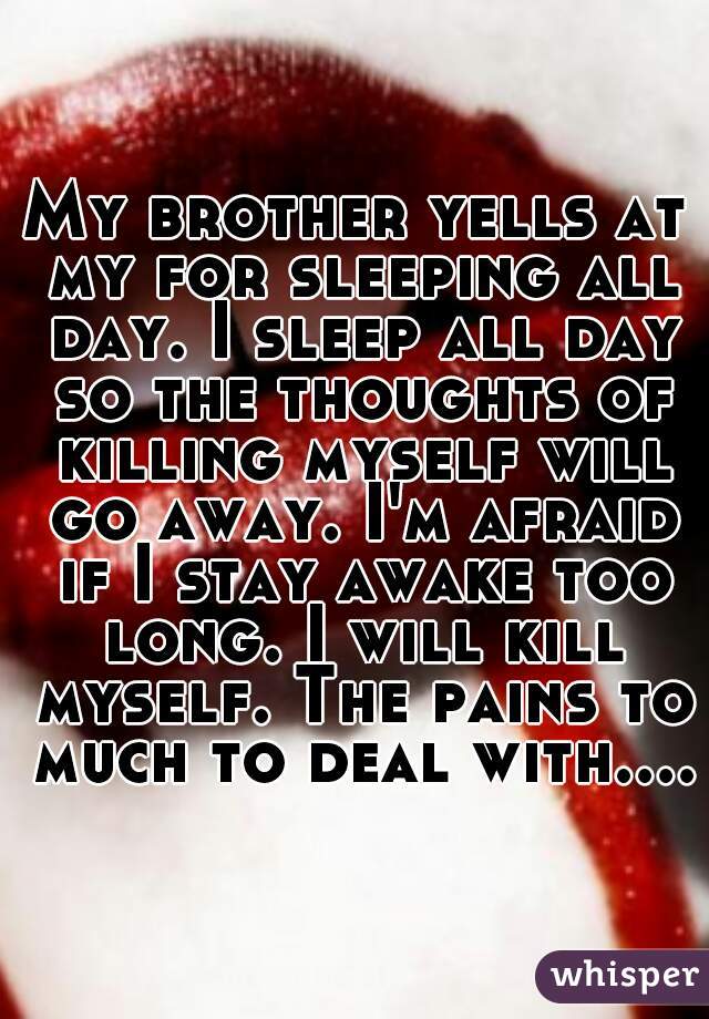 My brother yells at my for sleeping all day. I sleep all day so the thoughts of killing myself will go away. I'm afraid if I stay awake too long. I will kill myself. The pains to much to deal with....