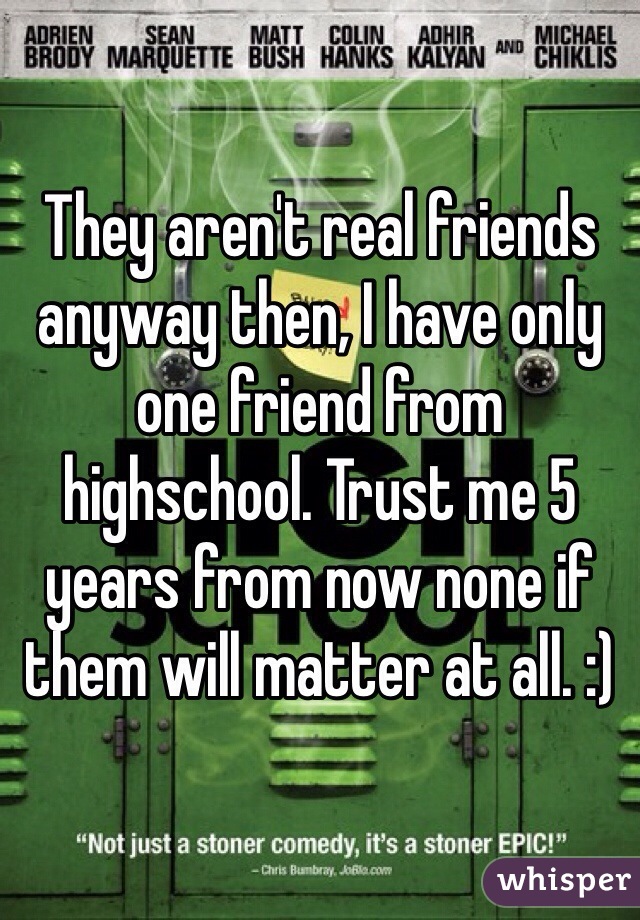 They aren't real friends anyway then, I have only one friend from highschool. Trust me 5 years from now none if them will matter at all. :) 