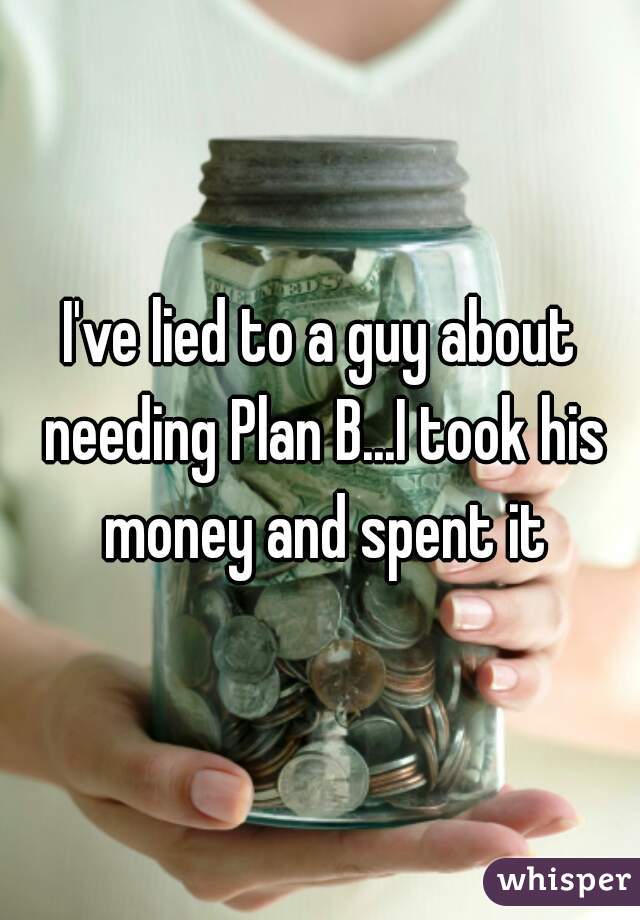 I've lied to a guy about needing Plan B...I took his money and spent it