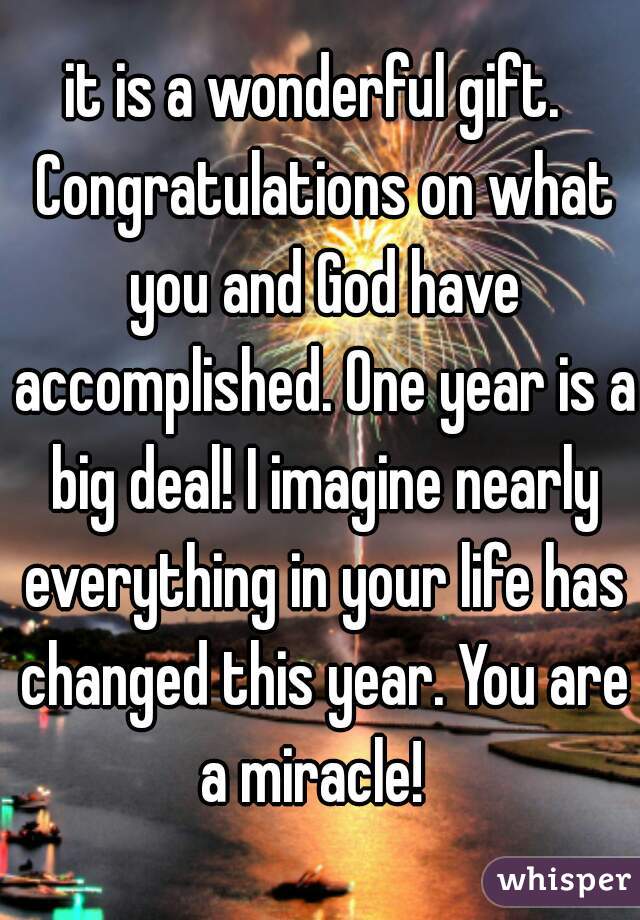 it is a wonderful gift.  Congratulations on what you and God have accomplished. One year is a big deal! I imagine nearly everything in your life has changed this year. You are a miracle!  