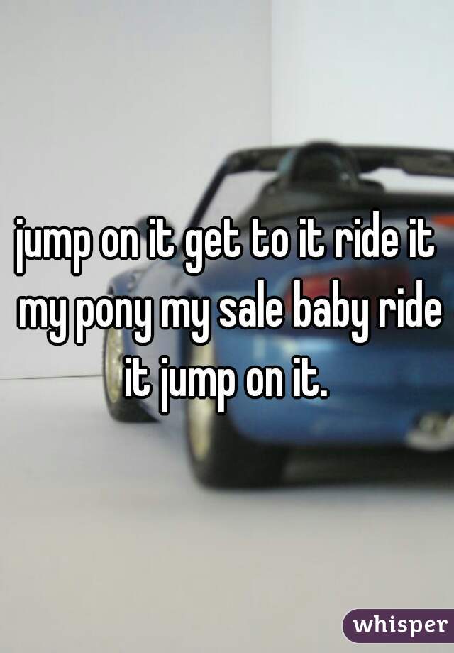 jump on it get to it ride it my pony my sale baby ride it jump on it. 