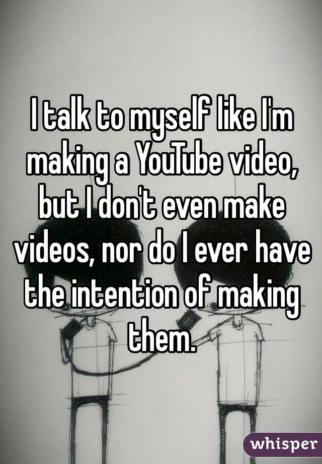 I talk to myself like I'm making a YouTube video, but I don't even make videos, nor do I ever have the intention of making them. 