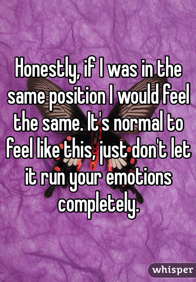 Honestly, if I was in the same position I would feel the same. It's normal to feel like this, just don't let it run your emotions completely.