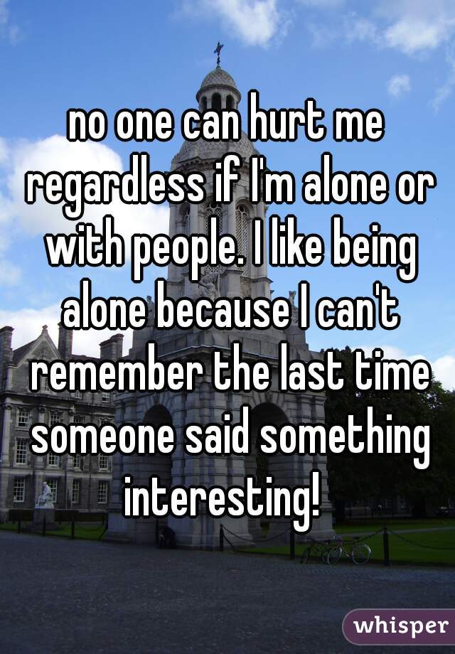 no one can hurt me regardless if I'm alone or with people. I like being alone because I can't remember the last time someone said something interesting!  