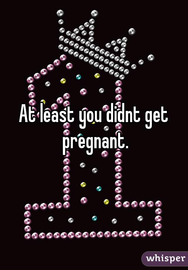 At least you didnt get pregnant.