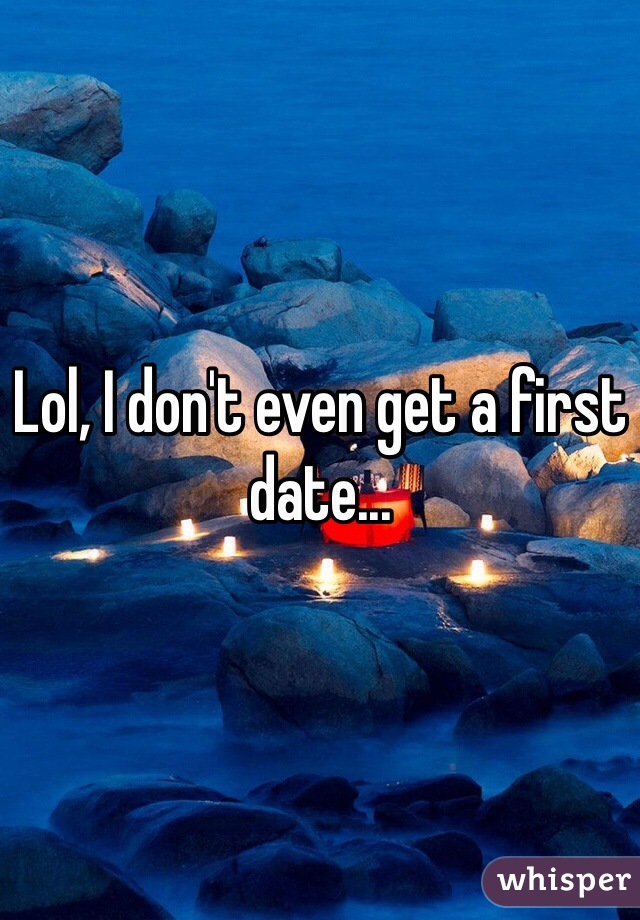 Lol, I don't even get a first date...