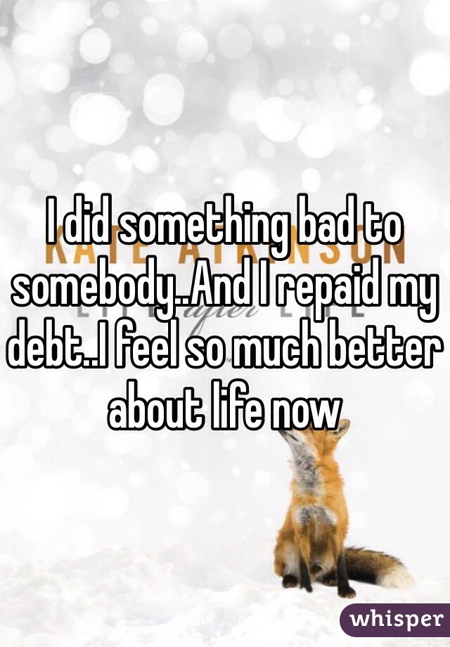 I did something bad to somebody..And I repaid my debt..I feel so much better about life now 