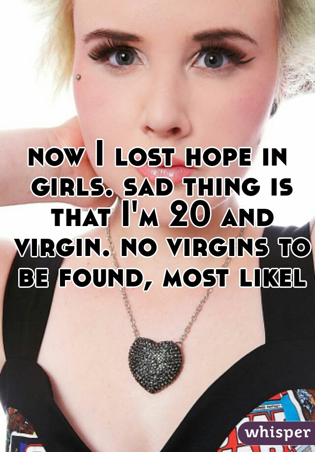 now I lost hope in girls. sad thing is that I'm 20 and virgin. no virgins to be found, most likely