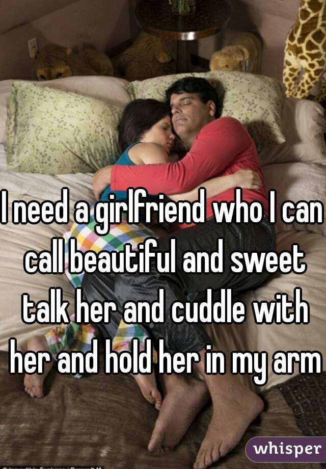 I need a girlfriend who I can call beautiful and sweet talk her and cuddle with her and hold her in my arms