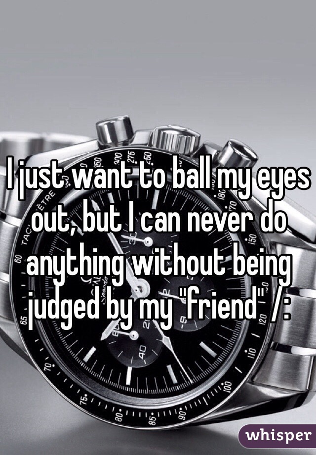 I just want to ball my eyes out, but I can never do anything without being judged by my "friend" /: