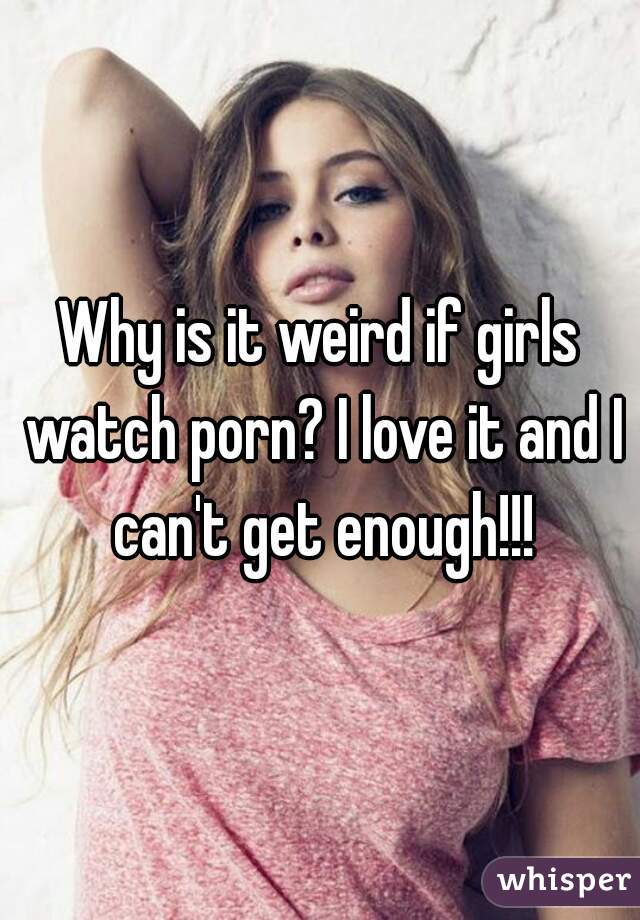 Why is it weird if girls watch porn? I love it and I can't get enough!!!