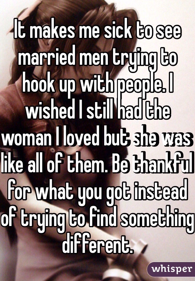 It makes me sick to see married men trying to hook up with people. I wished I still had the woman I loved but she was like all of them. Be thankful for what you got instead of trying to find something different. 