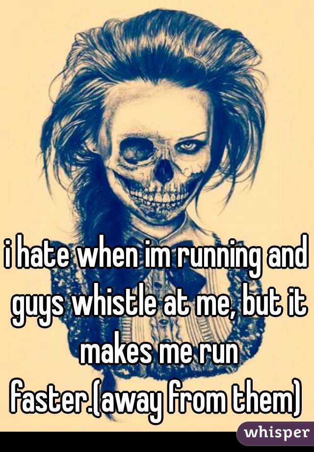 i hate when im running and guys whistle at me, but it makes me run faster.(away from them) 
