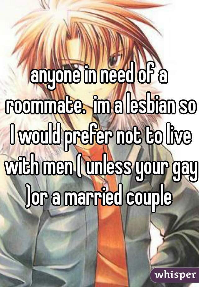 anyone in need of a roommate.  im a lesbian so I would prefer not to live with men ( unless your gay )or a married couple 
