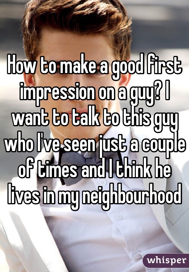 How to make a good first impression on a guy? I want to talk to this guy who I've seen just a couple of times and I think he lives in my neighbourhood 