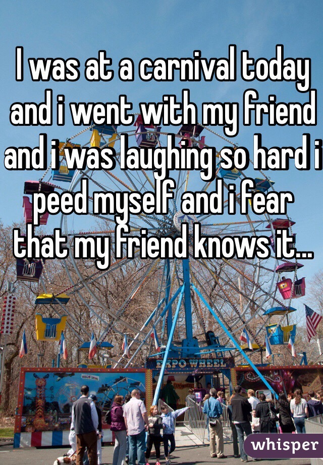 I was at a carnival today and i went with my friend and i was laughing so hard i peed myself and i fear that my friend knows it...