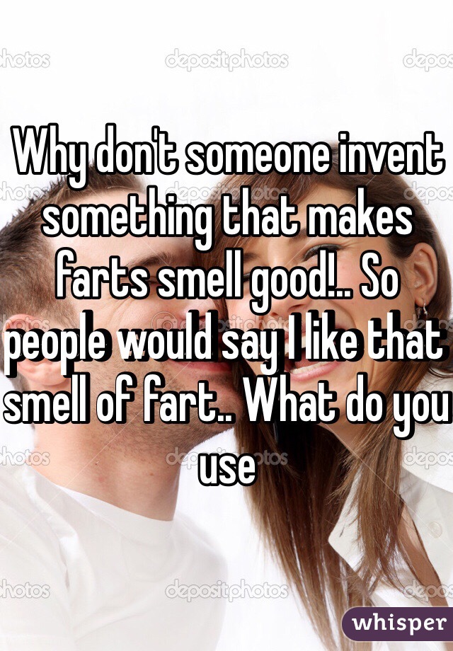 Why don't someone invent something that makes farts smell good!.. So people would say I like that smell of fart.. What do you use