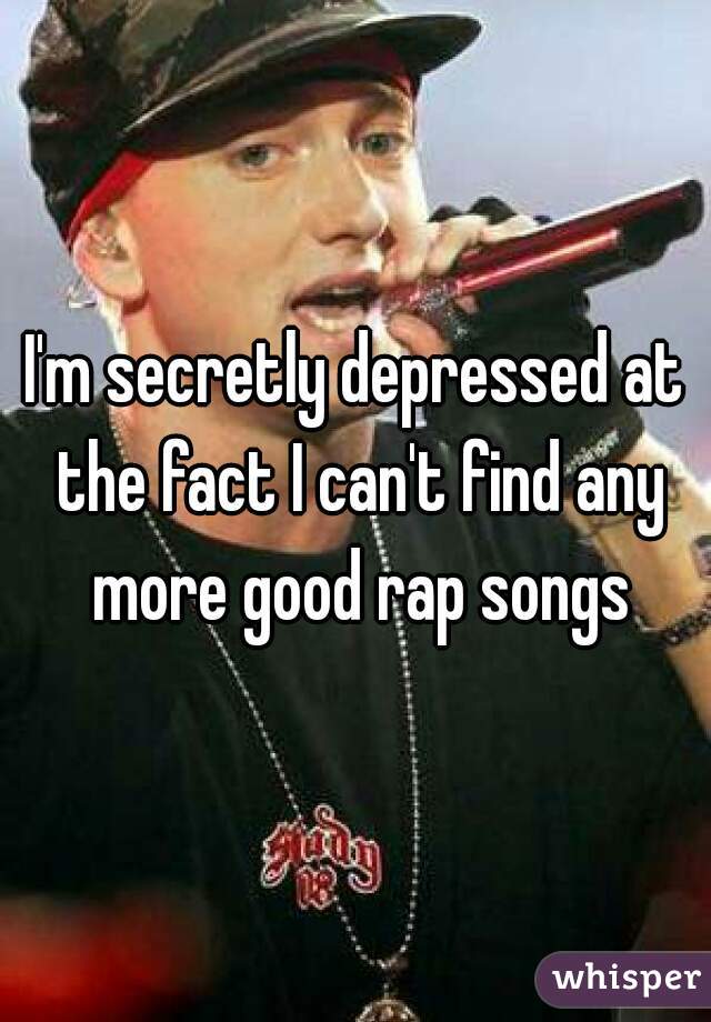 I'm secretly depressed at the fact I can't find any more good rap songs