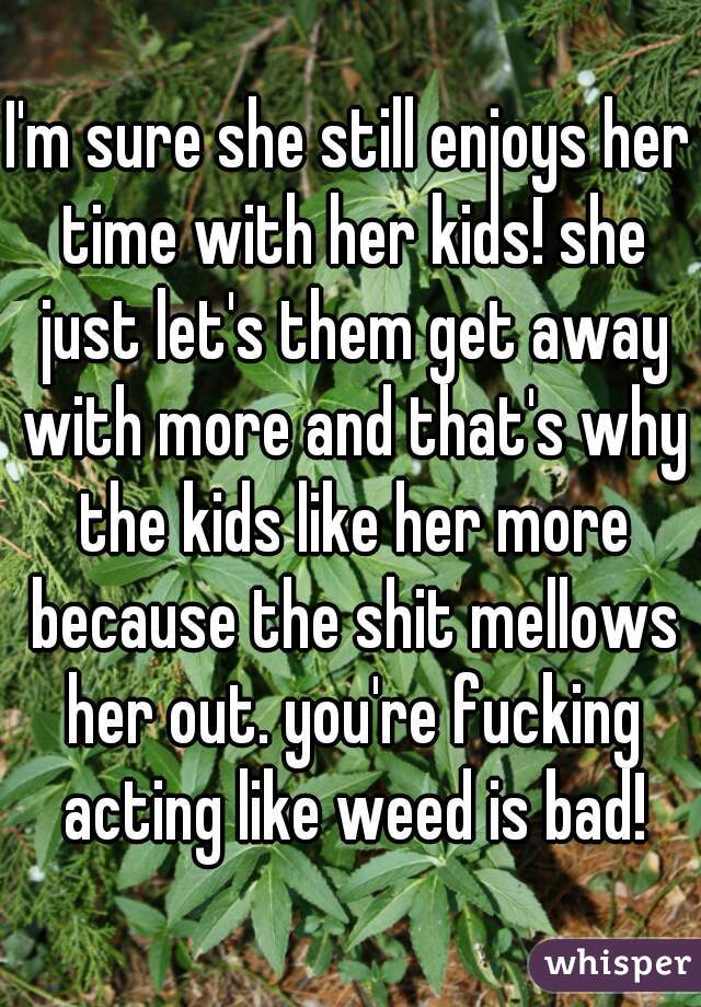 I'm sure she still enjoys her time with her kids! she just let's them get away with more and that's why the kids like her more because the shit mellows her out. you're fucking acting like weed is bad!