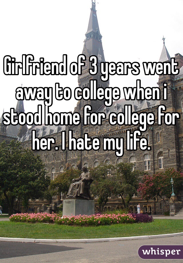 Girlfriend of 3 years went away to college when i stood home for college for her. I hate my life.