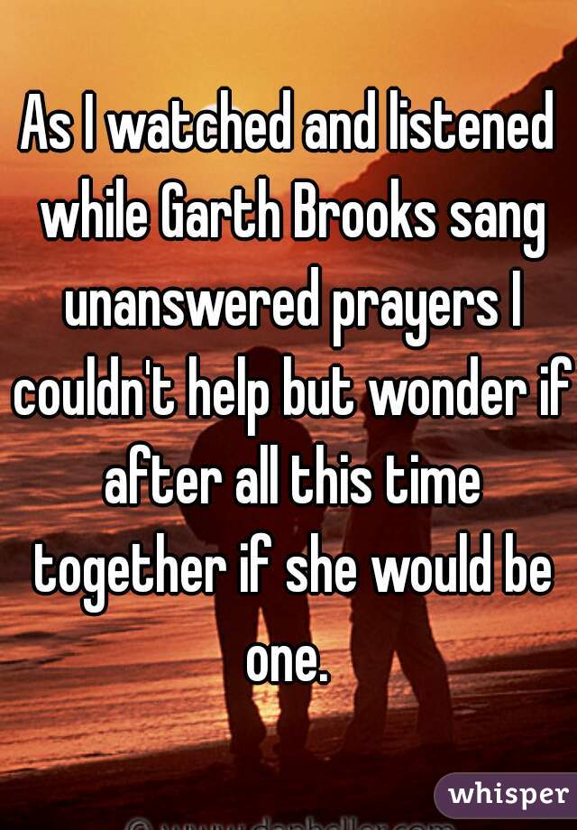 As I watched and listened while Garth Brooks sang unanswered prayers I couldn't help but wonder if after all this time together if she would be one. 
