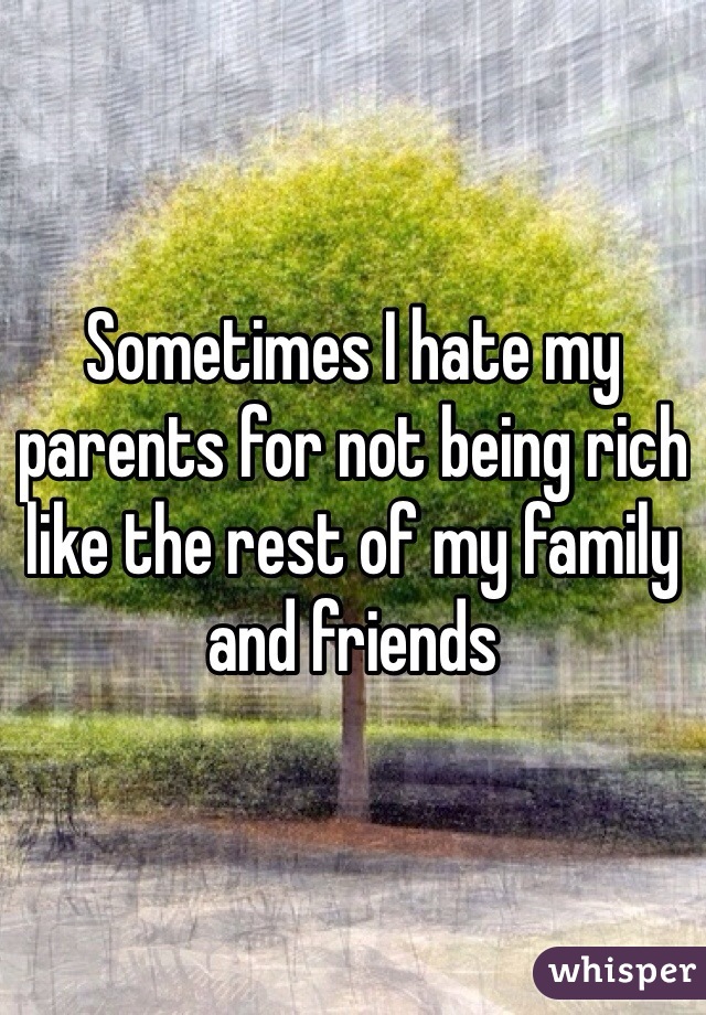 Sometimes I hate my parents for not being rich like the rest of my family and friends