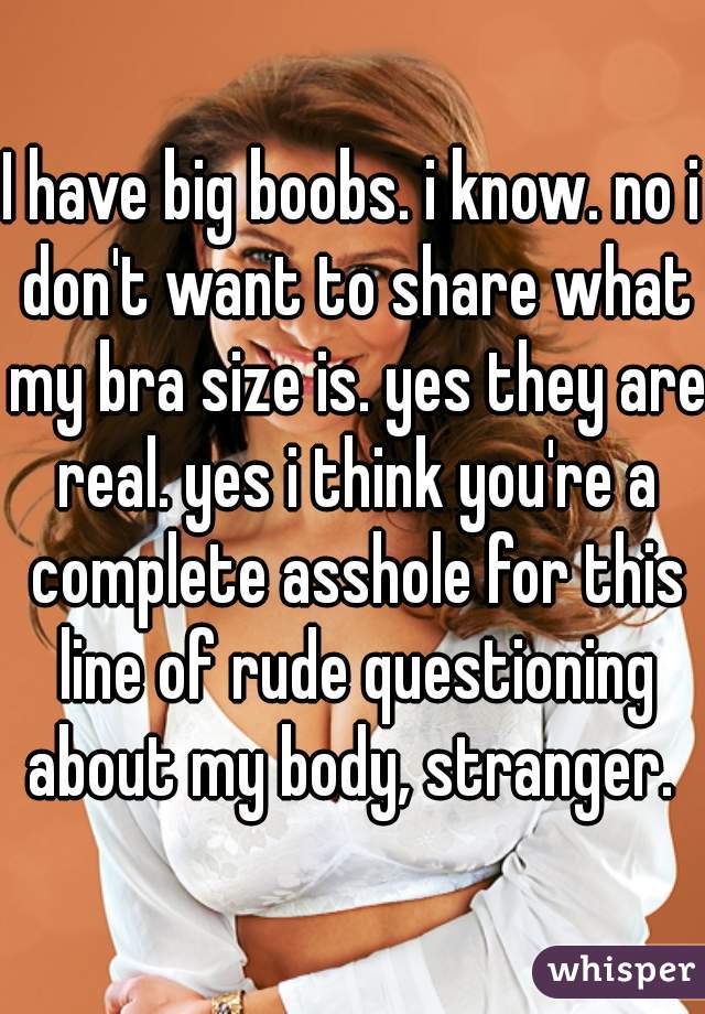 I have big boobs. i know. no i don't want to share what my bra size is. yes they are real. yes i think you're a complete asshole for this line of rude questioning about my body, stranger. 
