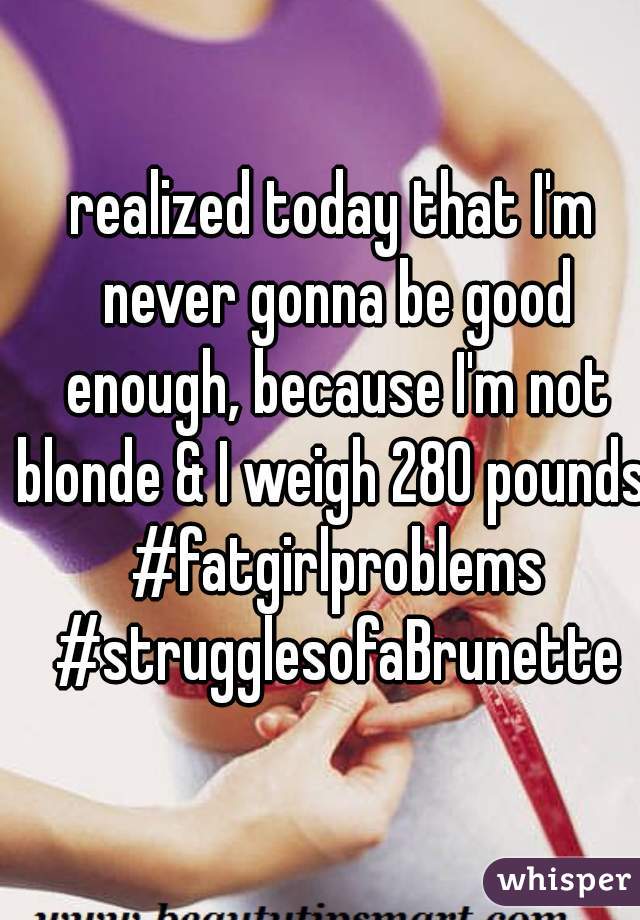 realized today that I'm never gonna be good enough, because I'm not blonde & I weigh 280 pounds. #fatgirlproblems #strugglesofaBrunette