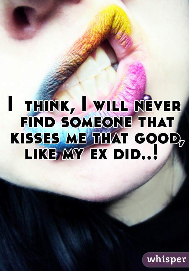 I  think, I will never find someone that kisses me that good, like my ex did..!  