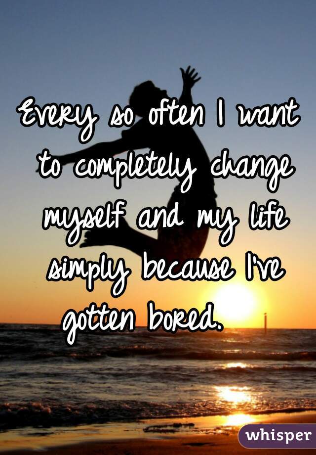 Every so often I want to completely change myself and my life simply because I've gotten bored.   
