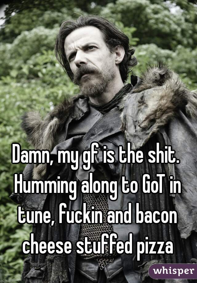 Damn, my gf is the shit. Humming along to GoT in tune, fuckin and bacon cheese stuffed pizza