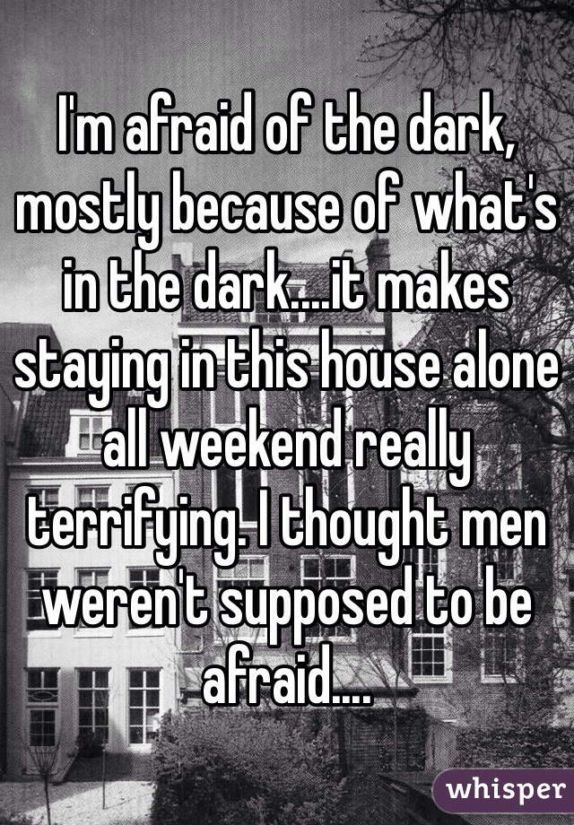 I'm afraid of the dark, mostly because of what's in the dark....it makes staying in this house alone all weekend really terrifying. I thought men weren't supposed to be afraid....