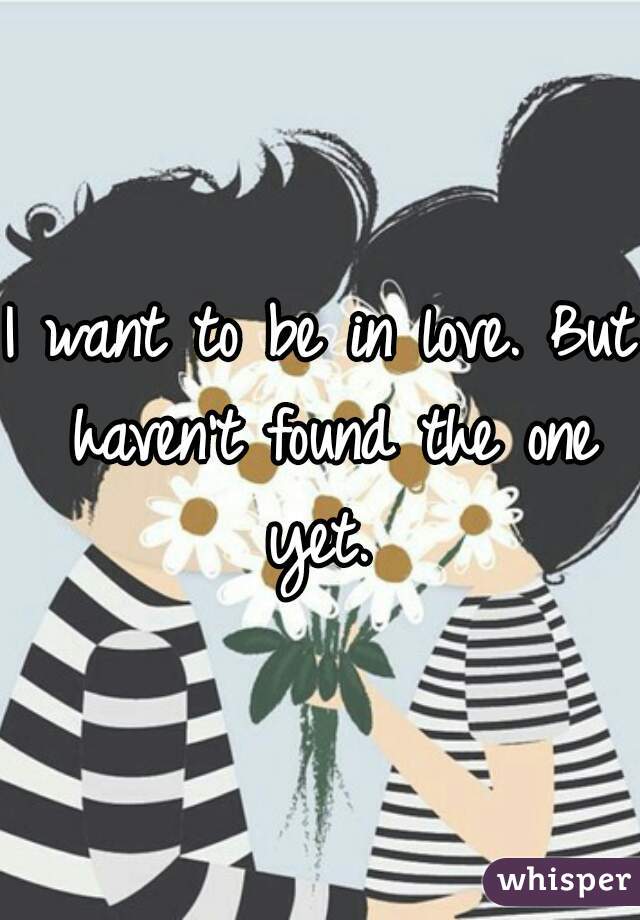 I want to be in love. But haven't found the one yet. 