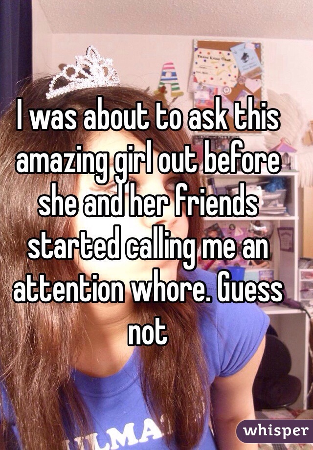 I was about to ask this amazing girl out before she and her friends started calling me an attention whore. Guess not