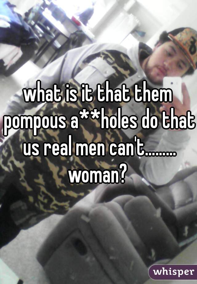 what is it that them pompous a**holes do that us real men can't……… woman? 