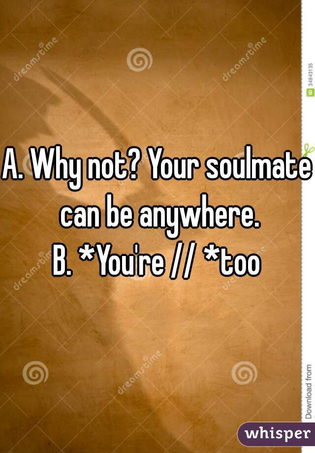 A. Why not? Your soulmate can be anywhere.
B. *You're // *too