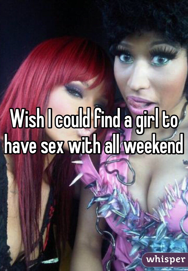 Wish I could find a girl to have sex with all weekend 
