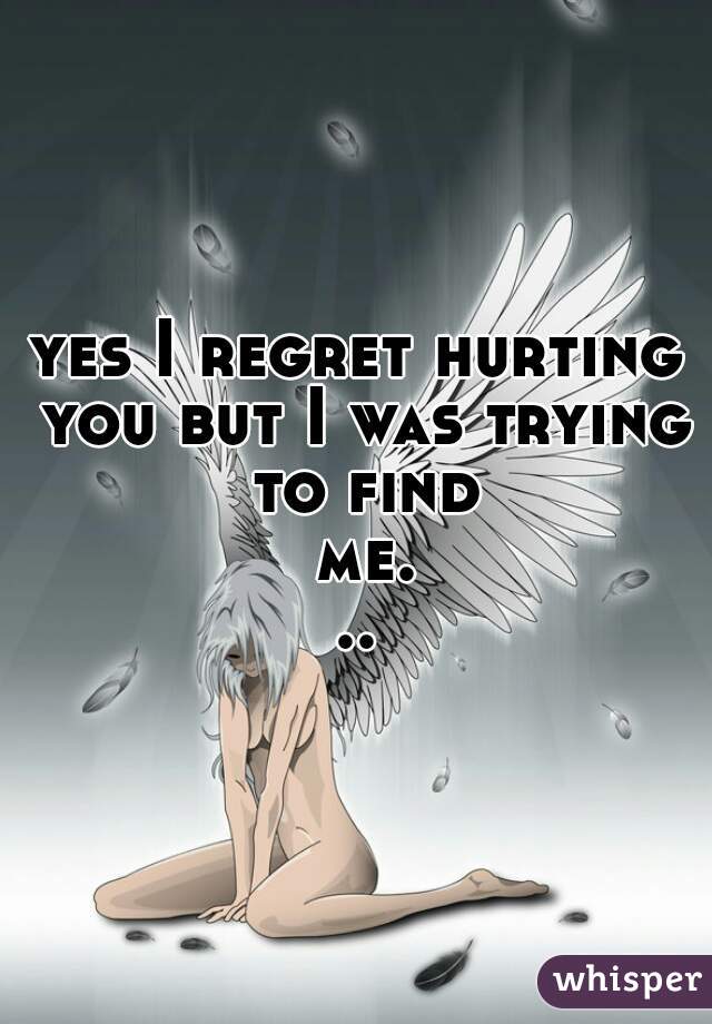 yes I regret hurting you but I was trying to find me...