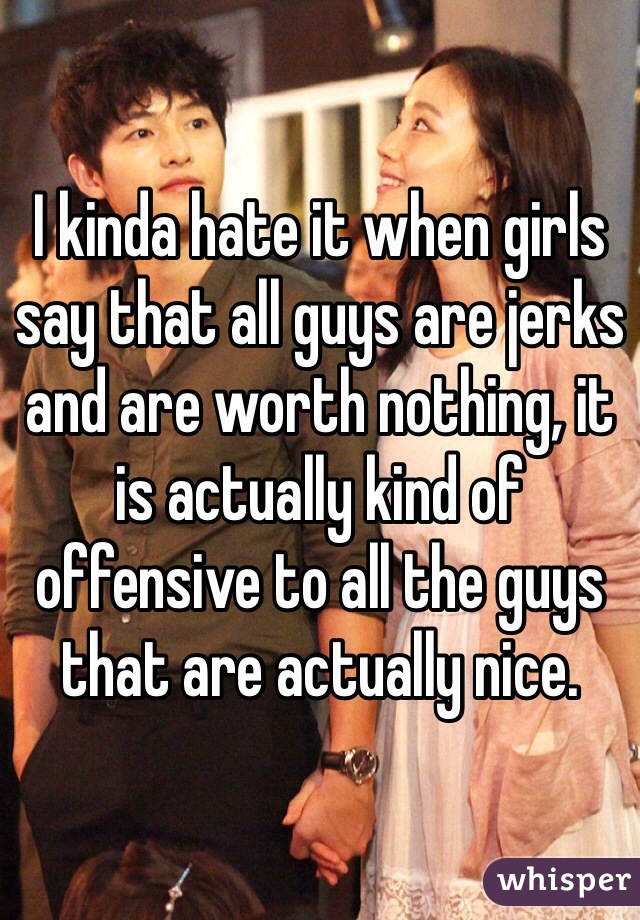 I kinda hate it when girls say that all guys are jerks and are worth nothing, it is actually kind of offensive to all the guys that are actually nice.