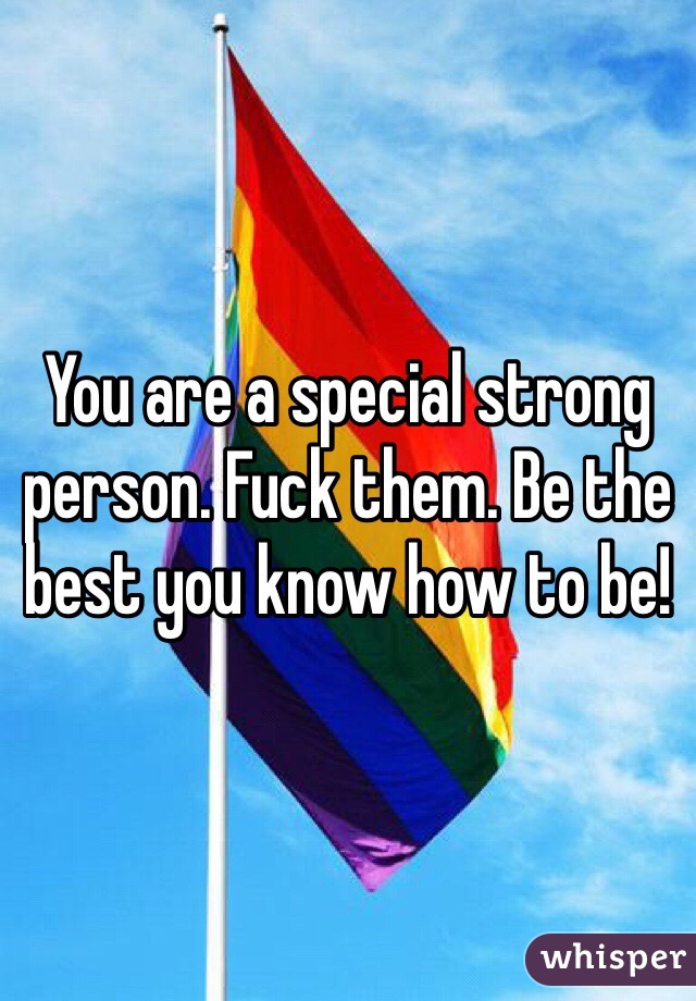 You are a special strong person. Fuck them. Be the best you know how to be!