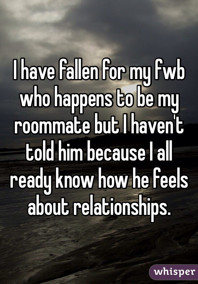 I have fallen for my fwb who happens to be my roommate but I haven't told him because I all ready know how he feels about relationships. 