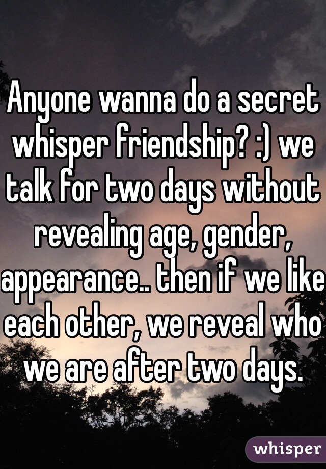 Anyone wanna do a secret whisper friendship? :) we talk for two days without revealing age, gender, appearance.. then if we like each other, we reveal who we are after two days.